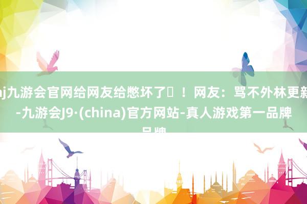 aj九游会官网给网友给憋坏了‬！网友：骂不外林更新-九游会J9·(china)官方网站-真人游戏第一品牌