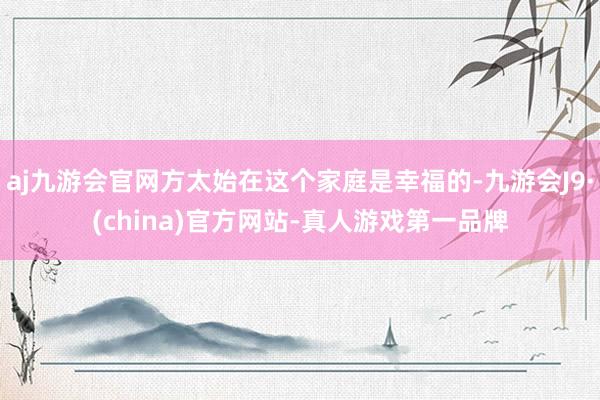 aj九游会官网方太始在这个家庭是幸福的-九游会J9·(china)官方网站-真人游戏第一品牌