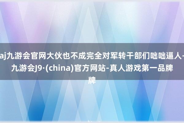 aj九游会官网大伙也不成完全对军转干部们咄咄逼人-九游会J9·(china)官方网站-真人游戏第一品牌