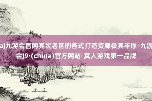 aj九游会官网其次老区的各式打造资源极其丰厚-九游会J9·(china)官方网站-真人游戏第一品牌