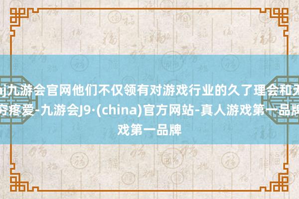 aj九游会官网他们不仅领有对游戏行业的久了理会和无穷疼爱-九游会J9·(china)官方网站-真人游戏第一品牌