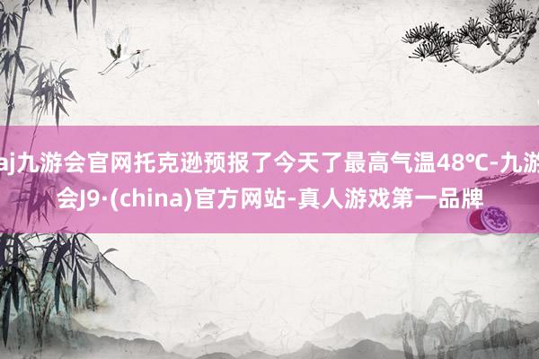 aj九游会官网托克逊预报了今天了最高气温48℃-九游会J9·(china)官方网站-真人游戏第一品牌