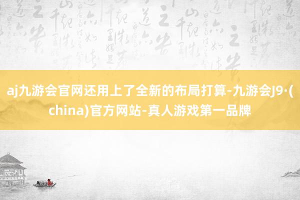 aj九游会官网还用上了全新的布局打算-九游会J9·(china)官方网站-真人游戏第一品牌