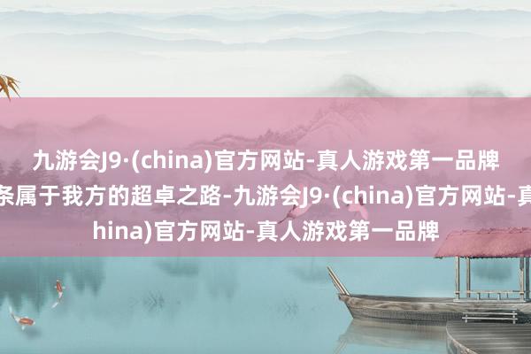 九游会J9·(china)官方网站-真人游戏第一品牌他们渴慕走出一条属于我方的超卓之路-九游会J9·(china)官方网站-真人游戏第一品牌