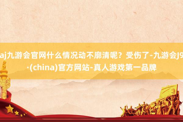 aj九游会官网什么情况动不廓清呢？受伤了-九游会J9·(china)官方网站-真人游戏第一品牌