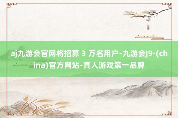 aj九游会官网将招募 3 万名用户-九游会J9·(china)官方网站-真人游戏第一品牌