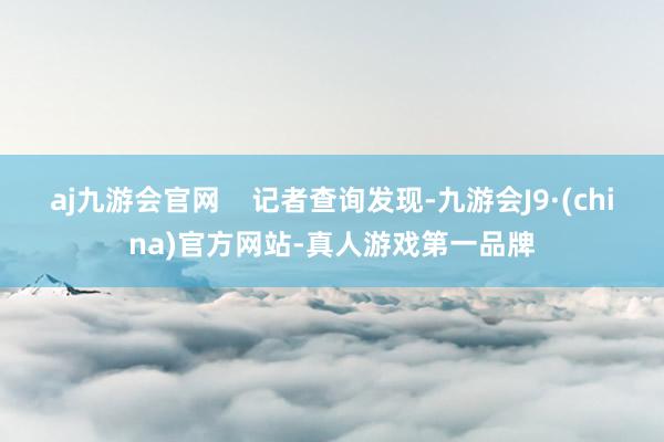 aj九游会官网    记者查询发现-九游会J9·(china)官方网站-真人游戏第一品牌