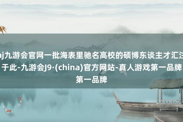 aj九游会官网一批海表里驰名高校的硕博东谈主才汇注于此-九游会J9·(china)官方网站-真人游戏第一品牌