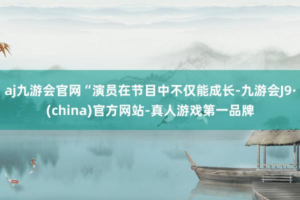 aj九游会官网“演员在节目中不仅能成长-九游会J9·(china)官方网站-真人游戏第一品牌