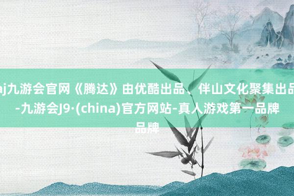 aj九游会官网《腾达》由优酷出品、伴山文化聚集出品-九游会J9·(china)官方网站-真人游戏第一品牌