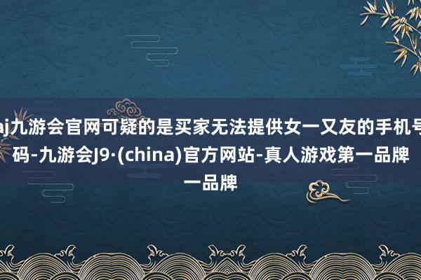 aj九游会官网可疑的是买家无法提供女一又友的手机号码-九游会J9·(china)官方网站-真人游戏第一品牌