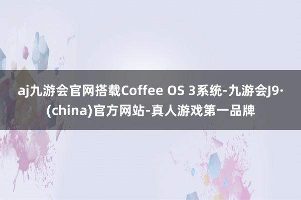 aj九游会官网搭载Coffee OS 3系统-九游会J9·(china)官方网站-真人游戏第一品牌