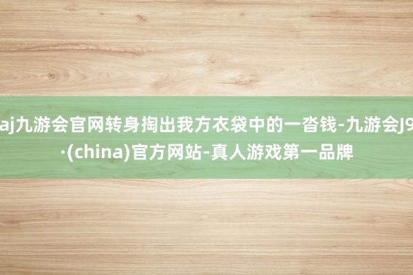 aj九游会官网转身掏出我方衣袋中的一沓钱-九游会J9·(china)官方网站-真人游戏第一品牌