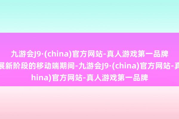 九游会J9·(china)官方网站-真人游戏第一品牌被视为互联网发展新阶段的移动端期间-九游会J9·(china)官方网站-真人游戏第一品牌