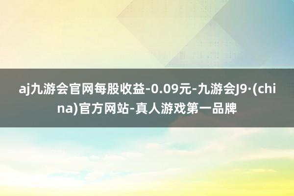 aj九游会官网每股收益-0.09元-九游会J9·(china)官方网站-真人游戏第一品牌