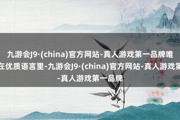 九游会J9·(china)官方网站-真人游戏第一品牌唯有浸泡在优质语言里-九游会J9·(china)官方网站-真人游戏第一品牌