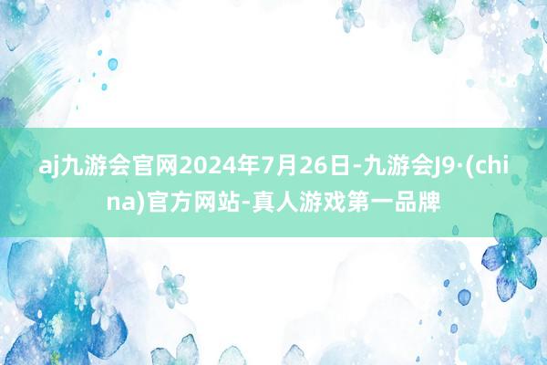 aj九游会官网2024年7月26日-九游会J9·(china)官方网站-真人游戏第一品牌