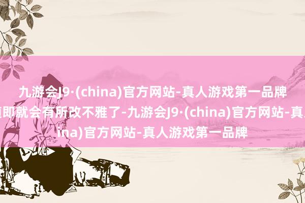 九游会J9·(china)官方网站-真人游戏第一品牌不外这一景色随即就会有所改不雅了-九游会J9·(china)官方网站-真人游戏第一品牌