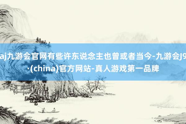 aj九游会官网有些许东说念主也曾或者当今-九游会J9·(china)官方网站-真人游戏第一品牌