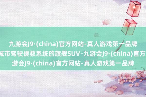 九游会J9·(china)官方网站-真人游戏第一品牌这款堪称搭载了真无图城市驾驶援救系统的旗舰SUV-九游会J9·(china)官方网站-真人游戏第一品牌