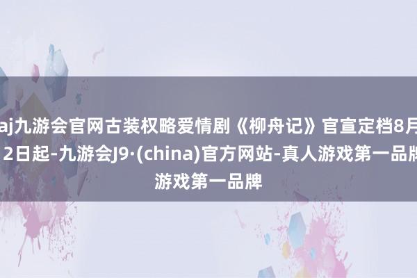 aj九游会官网古装权略爱情剧《柳舟记》官宣定档8月12日起-九游会J9·(china)官方网站-真人游戏第一品牌