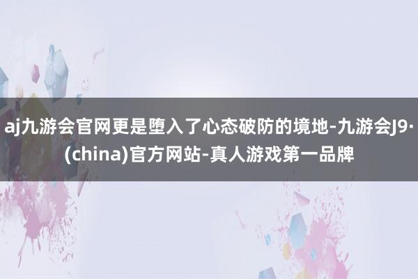 aj九游会官网更是堕入了心态破防的境地-九游会J9·(china)官方网站-真人游戏第一品牌