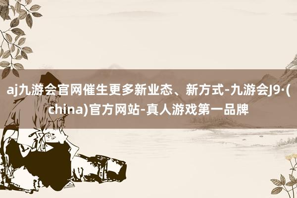 aj九游会官网催生更多新业态、新方式-九游会J9·(china)官方网站-真人游戏第一品牌