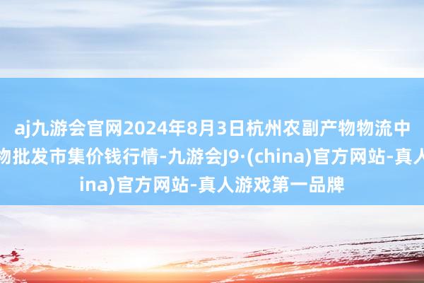 aj九游会官网2024年8月3日杭州农副产物物流中心南庄兜农产物批发市集价钱行情-九游会J9·(china)官方网站-真人游戏第一品牌