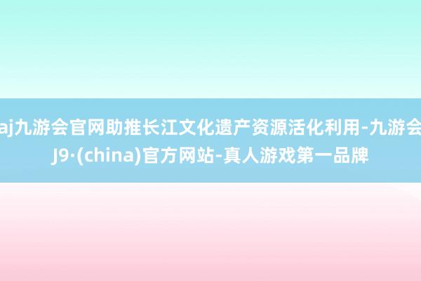 aj九游会官网助推长江文化遗产资源活化利用-九游会J9·(china)官方网站-真人游戏第一品牌