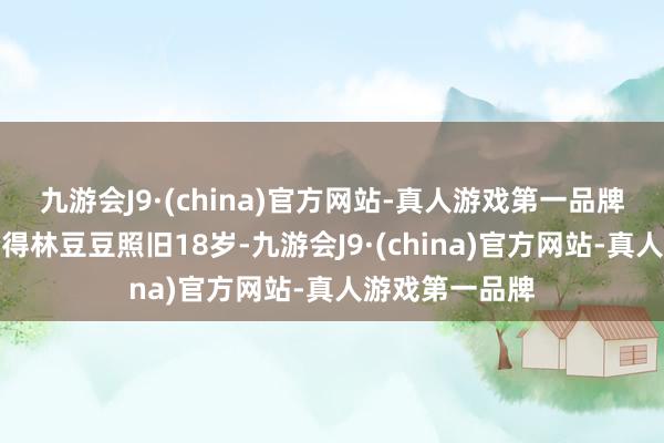 九游会J9·(china)官方网站-真人游戏第一品牌岁月如梭转倏得林豆豆照旧18岁-九游会J9·(china)官方网站-真人游戏第一品牌