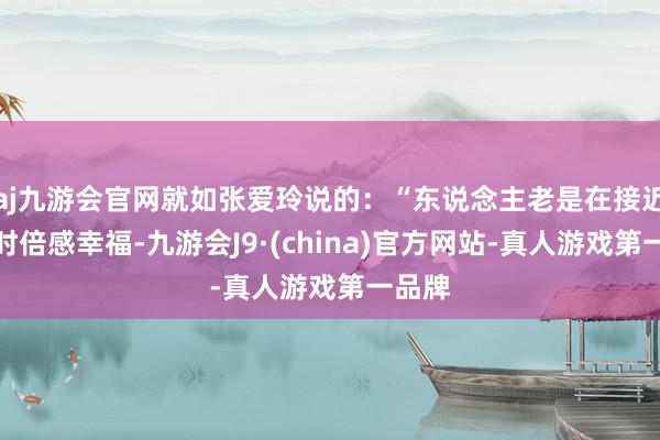 aj九游会官网就如张爱玲说的：“东说念主老是在接近幸福时倍感幸福-九游会J9·(china)官方网站-真人游戏第一品牌