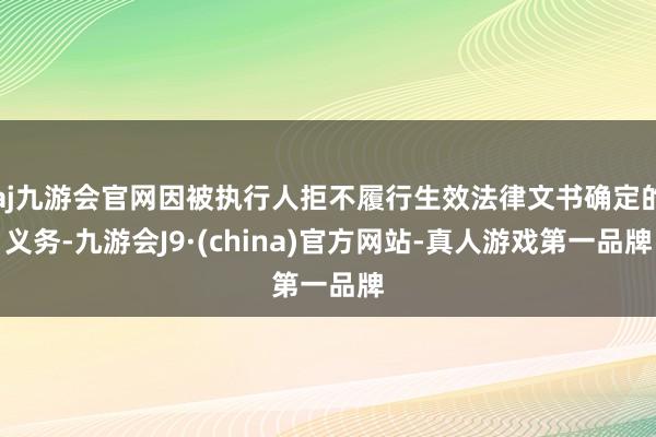 aj九游会官网因被执行人拒不履行生效法律文书确定的义务-九游会J9·(china)官方网站-真人游戏第一品牌