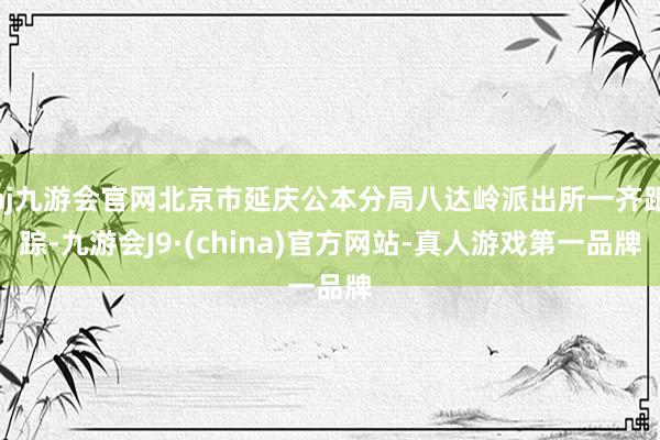 aj九游会官网北京市延庆公本分局八达岭派出所一齐跟踪-九游会J9·(china)官方网站-真人游戏第一品牌