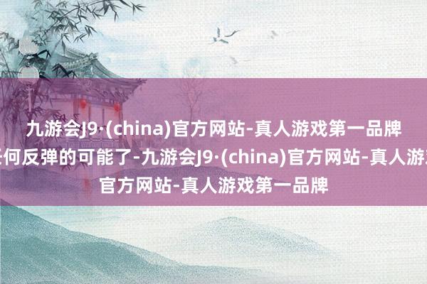 九游会J9·(china)官方网站-真人游戏第一品牌还是莫得任何反弹的可能了-九游会J9·(china)官方网站-真人游戏第一品牌