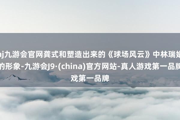 aj九游会官网龚式和塑造出来的《球场风云》中林瑞娟的形象-九游会J9·(china)官方网站-真人游戏第一品牌