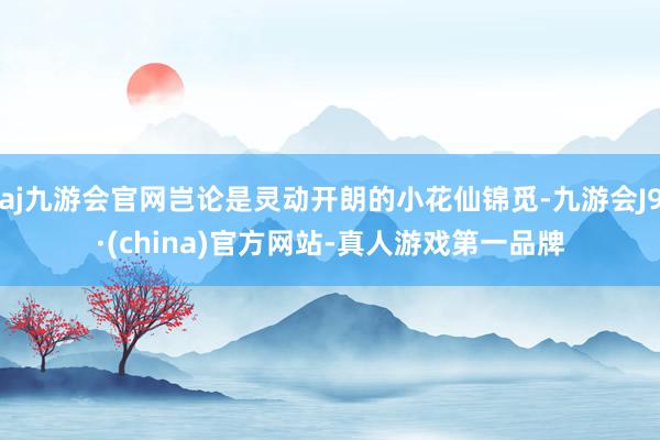 aj九游会官网岂论是灵动开朗的小花仙锦觅-九游会J9·(china)官方网站-真人游戏第一品牌