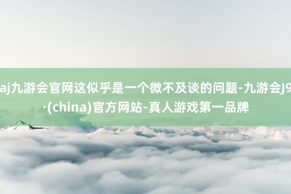 aj九游会官网这似乎是一个微不及谈的问题-九游会J9·(china)官方网站-真人游戏第一品牌