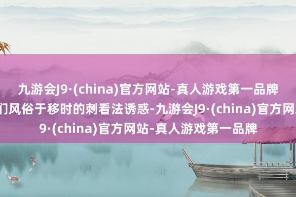 九游会J9·(china)官方网站-真人游戏第一品牌这种快速切换会让咱们风俗于移时的刺看法诱惑-九游会J9·(china)官方网站-真人游戏第一品牌