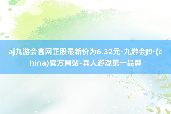 aj九游会官网正股最新价为6.32元-九游会J9·(china)官方网站-真人游戏第一品牌