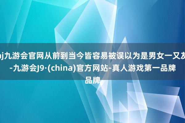 aj九游会官网从前到当今皆容易被误以为是男女一又友-九游会J9·(china)官方网站-真人游戏第一品牌