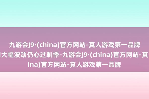 九游会J9·(china)官方网站-真人游戏第一品牌但投资者对阛阓大幅波动仍心过剩悸-九游会J9·(china)官方网站-真人游戏第一品牌