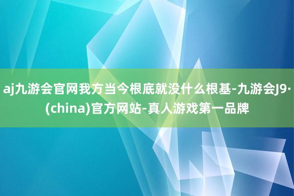 aj九游会官网我方当今根底就没什么根基-九游会J9·(china)官方网站-真人游戏第一品牌