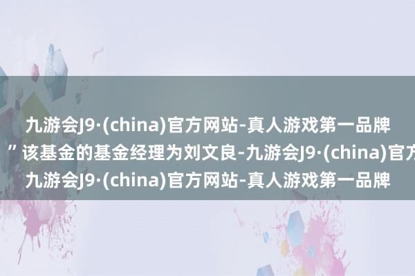 九游会J9·(china)官方网站-真人游戏第一品牌巨匠勿信勿理辩驳信息！ ”该基金的基金经理为刘文良-九游会J9·(china)官方网站-真人游戏第一品牌