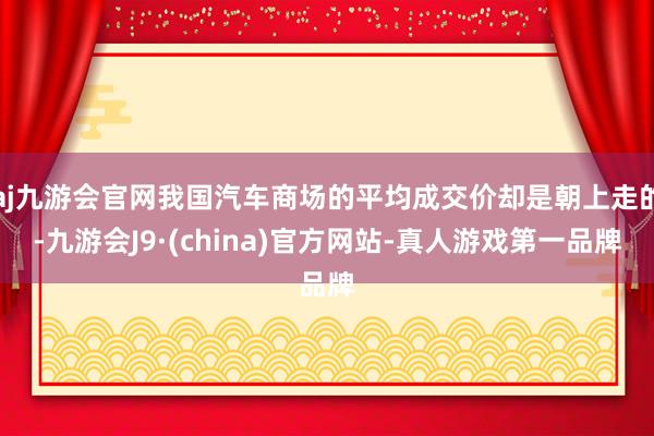 aj九游会官网我国汽车商场的平均成交价却是朝上走的-九游会J9·(china)官方网站-真人游戏第一品牌