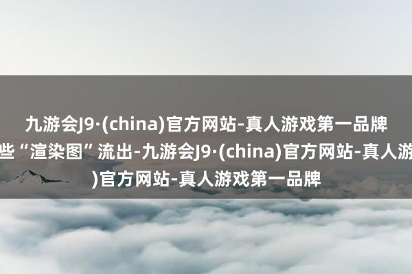 九游会J9·(china)官方网站-真人游戏第一品牌甚而还有一些“渲染图”流出-九游会J9·(china)官方网站-真人游戏第一品牌