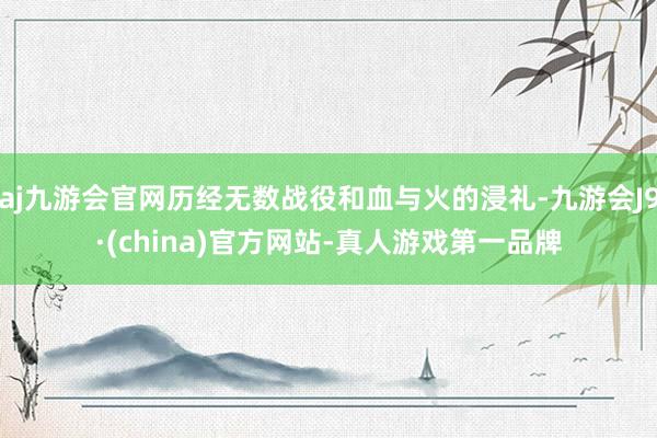 aj九游会官网历经无数战役和血与火的浸礼-九游会J9·(china)官方网站-真人游戏第一品牌