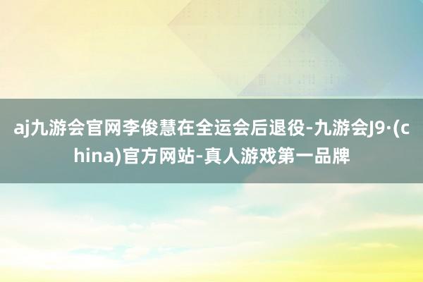 aj九游会官网李俊慧在全运会后退役-九游会J9·(china)官方网站-真人游戏第一品牌