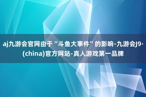 aj九游会官网由于“斗鱼大事件”的影响-九游会J9·(china)官方网站-真人游戏第一品牌