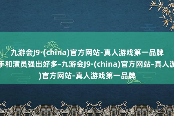 九游会J9·(china)官方网站-真人游戏第一品牌天然要比歌手和演员强出好多-九游会J9·(china)官方网站-真人游戏第一品牌