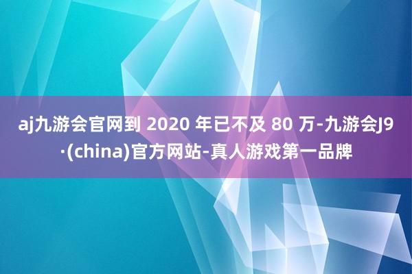 aj九游会官网到 2020 年已不及 80 万-九游会J9·(china)官方网站-真人游戏第一品牌